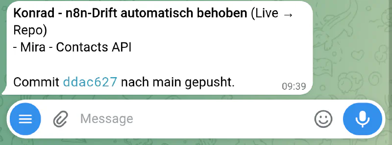 Konrad - n8n-Drift automatisch behoben (Live to Repo): the drifted 'Mira - Contacts API' workflow pulled forward over its stale snapshot, committed as ddac627 and pushed to main - no approval, because nothing in the running system changed The real Konrad bot chat: an auto-reconciled n8n workflow reported over Telegram - live pulled into the repo, committed and pushed to main